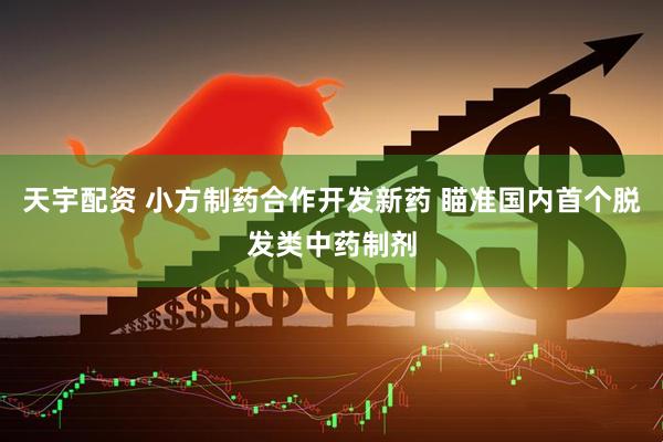 天宇配资 小方制药合作开发新药 瞄准国内首个脱发类中药制剂