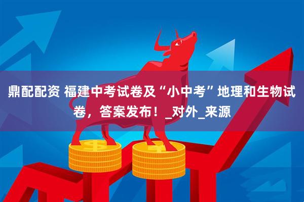 鼎配配资 福建中考试卷及“小中考”地理和生物试卷，答案发布！_对外_来源