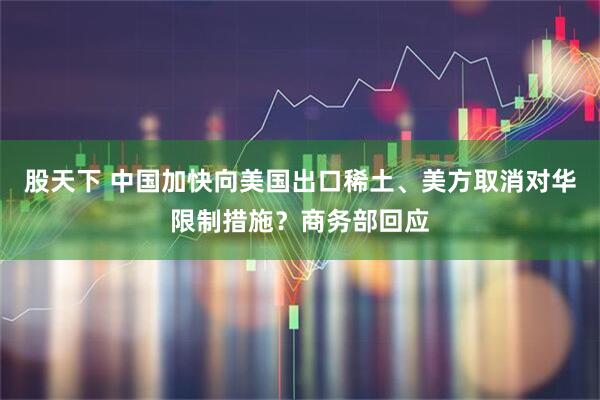 股天下 中国加快向美国出口稀土、美方取消对华限制措施？商务部回应