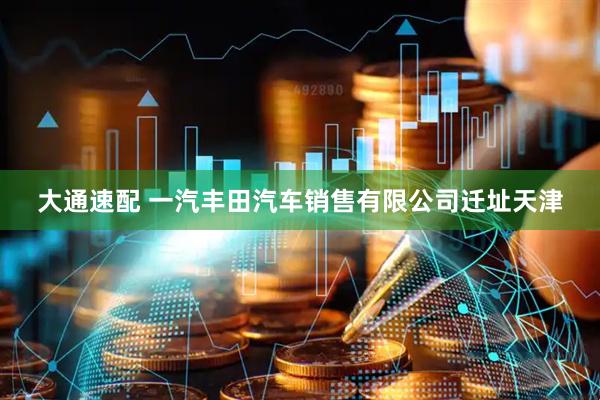大通速配 一汽丰田汽车销售有限公司迁址天津