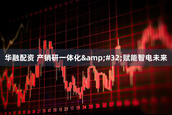 华融配资 产销研一体化&#32;赋能智电未来