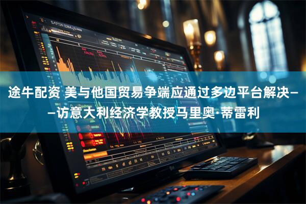 途牛配资 美与他国贸易争端应通过多边平台解决——访意大利经济学教授马里奥·蒂雷利