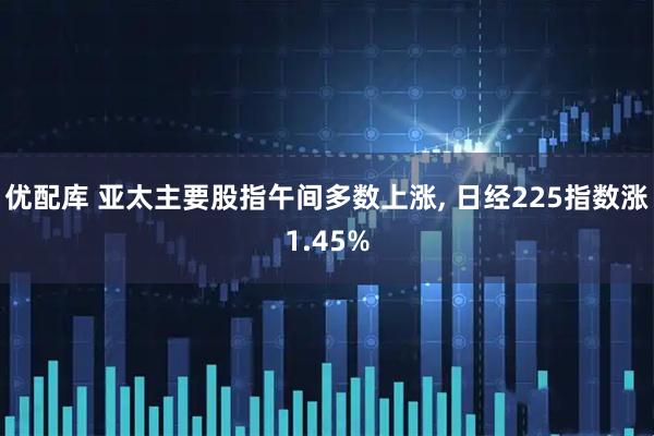 优配库 亚太主要股指午间多数上涨, 日经225指数涨1.45%