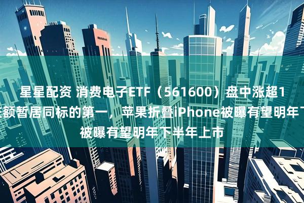 星星配资 消费电子ETF（561600）盘中涨超1.1%，成交额暂居同标的第一，苹果折叠iPhone被曝有望明年下半年上市