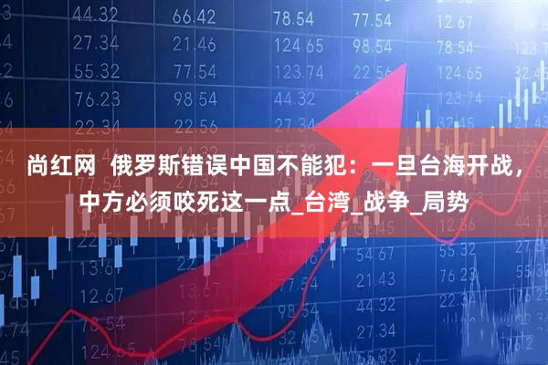 尚红网  俄罗斯错误中国不能犯：一旦台海开战，中方必须咬死这一点_台湾_战争_局势