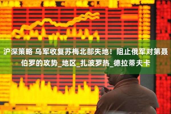 沪深策略 乌军收复苏梅北部失地！阻止俄军对第聂伯罗的攻势_地区_扎波罗热_德拉蒂夫卡