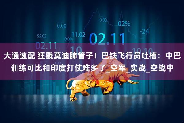大通速配 狂戳莫迪肺管子！巴铁飞行员吐槽：中巴训练可比和印度打仗难多了_空军_实战_空战中