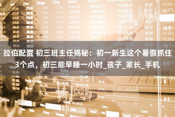 拉伯配资 初三班主任揭秘：初一新生这个暑假抓住3个点，初三能早睡一小时_孩子_家长_手机