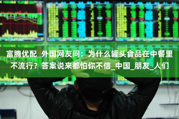 富腾优配  外国网友问：为什么罐头食品在中餐里不流行？答案说来都怕你不信_中国_朋友_人们