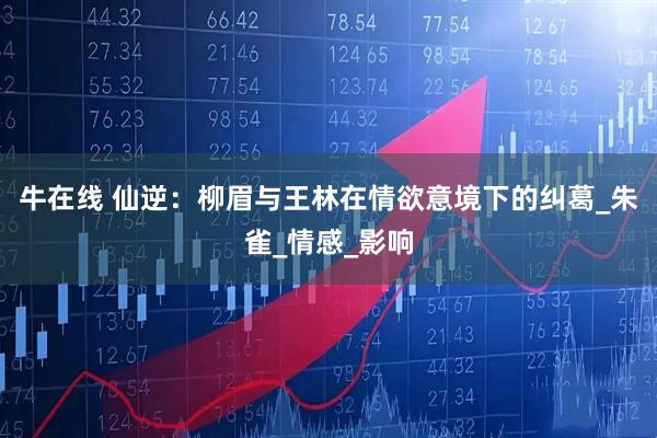 牛在线 仙逆：柳眉与王林在情欲意境下的纠葛_朱雀_情感_影响