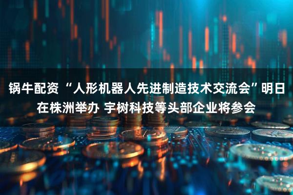 锅牛配资 “人形机器人先进制造技术交流会”明日在株洲举办 宇树科技等头部企业将参会