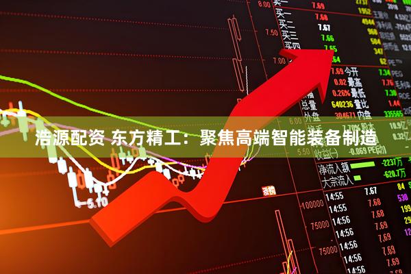 浩源配资 东方精工：聚焦高端智能装备制造