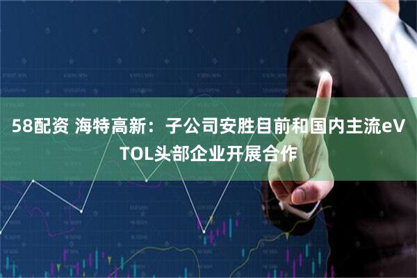 58配资 海特高新：子公司安胜目前和国内主流eVTOL头部企业开展合作