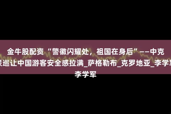 金牛股配资 “警徽闪耀处，祖国在身后”——中克联巡让中国游客安全感拉满_萨格勒布_克罗地亚_李学军
