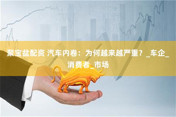 聚宝盆配资 汽车内卷：为何越来越严重？_车企_消费者_市场