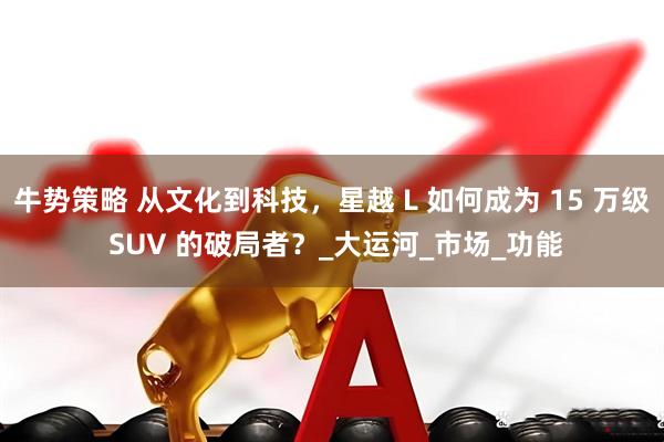 牛势策略 从文化到科技，星越 L 如何成为 15 万级 SUV 的破局者？_大运河_市场_功能