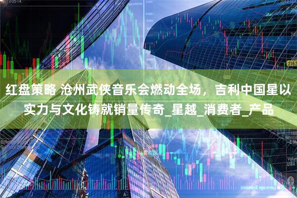 红盘策略 沧州武侠音乐会燃动全场，吉利中国星以实力与文化铸就销量传奇_星越_消费者_产品