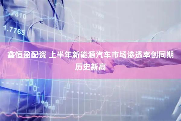 鑫恒盈配资 上半年新能源汽车市场渗透率创同期历史新高