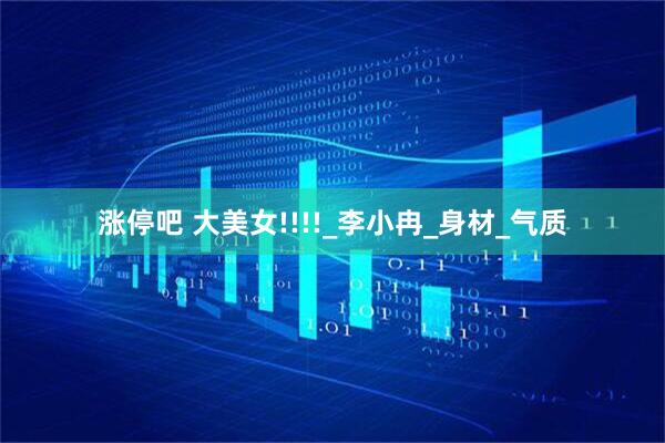 涨停吧 大美女!!!!_李小冉_身材_气质