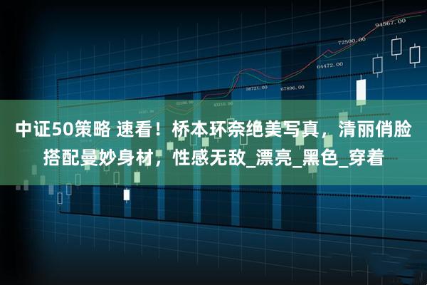 中证50策略 速看！桥本环奈绝美写真，清丽俏脸搭配曼妙身材，性感无敌_漂亮_黑色_穿着