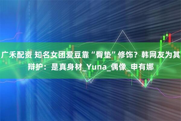 广禾配资 知名女团爱豆靠“臀垫”修饰？韩网友为其辩护：是真身材_Yuna_偶像_申有娜