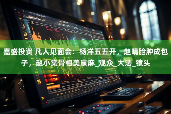 嘉盛投资 凡人见面会：杨洋五五开，赵晴脸肿成包子，赵小棠骨相美赢麻_观众_大法_镜头