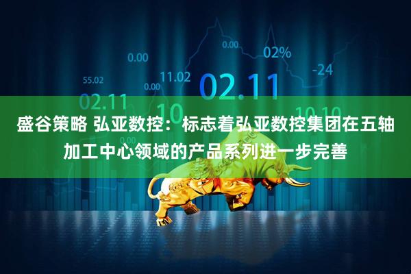 盛谷策略 弘亚数控：标志着弘亚数控集团在五轴加工中心领域的产品系列进一步完善
