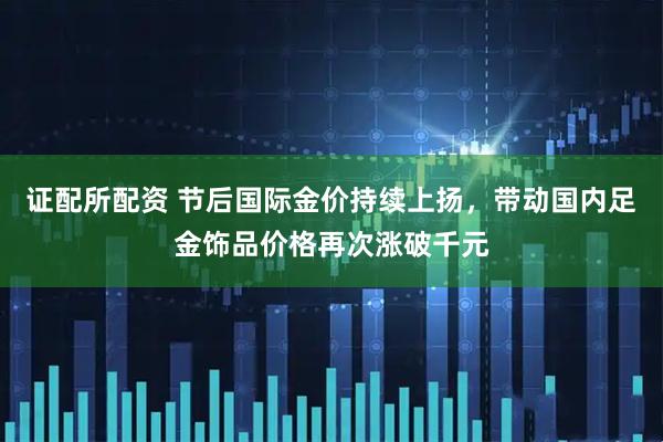 证配所配资 节后国际金价持续上扬，带动国内足金饰品价格再次涨破千元