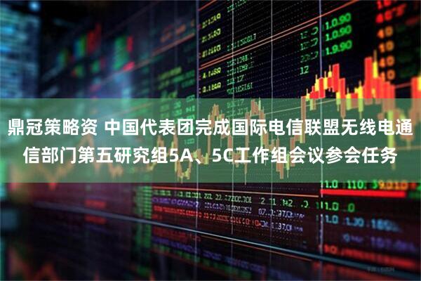 鼎冠策略资 中国代表团完成国际电信联盟无线电通信部门第五研究组5A、5C工作组会议参会任务