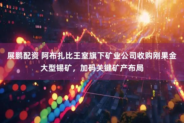 展鹏配资 阿布扎比王室旗下矿业公司收购刚果金大型锡矿，加码关键矿产布局