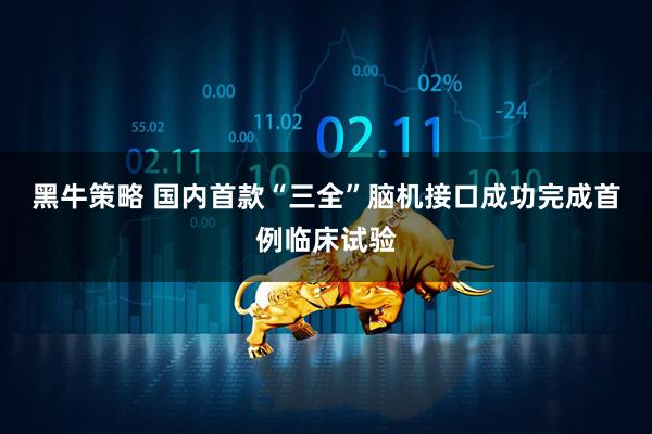 黑牛策略 国内首款“三全”脑机接口成功完成首例临床试验