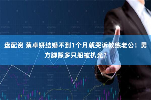 盘配资 蔡卓妍结婚不到1个月就哭诉教练老公！男方脚踩多只船被扒光？
